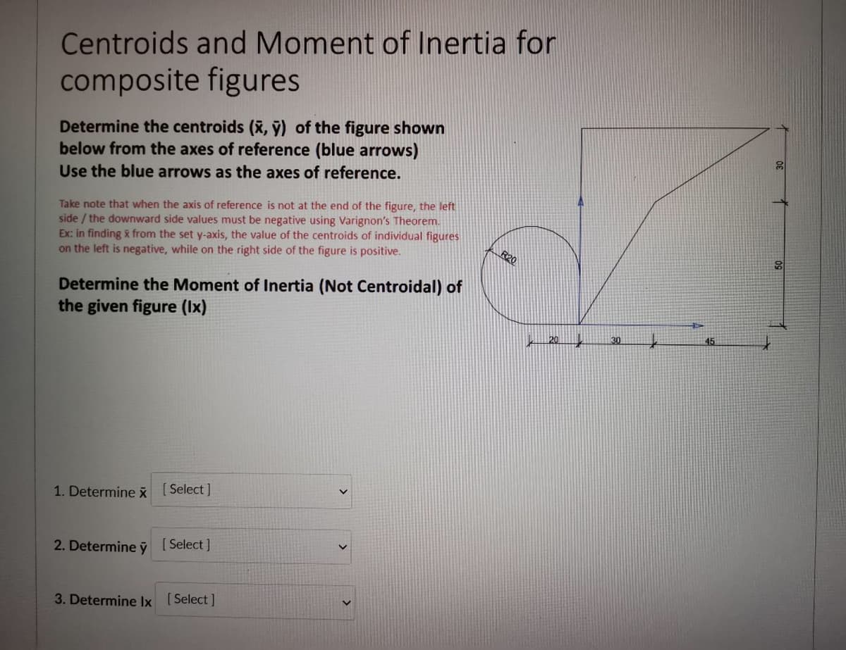 Centroids and Moment of Inertia for
composite figures
Determine the centroids (x, ỹ) of the figure shown
below from the axes of reference (blue arrows)
Use the blue arrows as the axes of reference.
Take note that when the axis of reference is not at the end of the figure, the left
side / the downward side values must be negative using Varignon's Theorem.
Ex: in finding & from the set y-axis, the value of the centroids of individual figures
on the left is negative, while on the right side of the figure is positive.
R20
Determine the Moment of Inertia (Not Centroidal) of
the given figure (Ix)
20
30
1. Determine x [ Select]
2. Determine ỹ [Select]
3. Determine Ix [Select]
>
