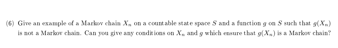 (6) Give an example of a Markov chain Xn on a countable state space S and a function g on S such that g(Xn)
is not a Markov chain. Can you give any conditions on Xn and g which ensure that g(Xn) is a Markov chain?
