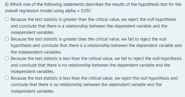 6) Which one of the following statements describes the results of the hypothesis test for the
overall regression model using alpha = 0.05?
O Because the test statistic is greater than the critical value, we reject the null hypothesis
and conclude that there is a relationship between the dependent variable and the
independent variables.
O Because the test statistic is greater than the critical value, we fail to reject the null
hypothesis and conclude that there is a relationship between the dependent variable and
the independent variables.
O Because the test statistic is less than the critical value, we fail to reject the null hypothesis
and conclude that there is no relationship between the dependent variable and the
independent variables.
Because the test statistic is less than the critical value, we reject the null hypothesis and
conclude that there is no relationship between the dependent variable and the
independent variables.