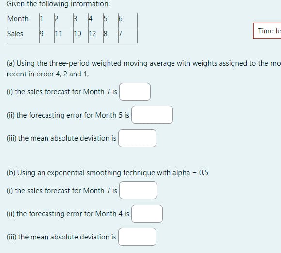 Given the following information:
Month 1 2
3 4 5
Sales
9 11
10 12 8
LO
(iii) the mean absolute deviation is
6
7
(a) Using the three-period weighted moving average with weights assigned to the mo
recent in order 4, 2 and 1,
(1) the sales forecast for Month 7 is
(ii) the forecasting error for Month 5 is
(b) Using an exponential smoothing technique with alpha = 0.5
(i) the sales forecast for Month 7 is
(iii) the mean absolute deviation is
(ii) the forecasting error for Month 4 is
Time le