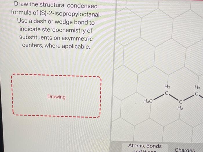 Draw the structural condensed
formula of (S)-2-isopropyloctanal.
Use a dash or wedge bond to
indicate stereochemistry of
substituents on asymmetric
centers, where applicable.
Drawing
H3C
Atoms, Bonds
and Ding
H₂
C
H₂
H₂
C
Charges