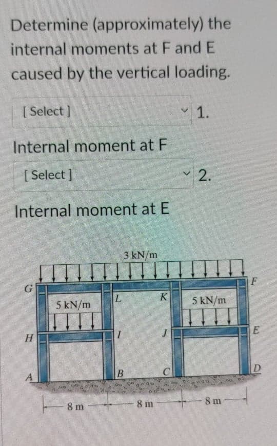 Determine (approximately) the
internal moments at F and E
caused by the vertical loading.
[ Select ]
1.
Internal moment at F
[ Select ]
2.
Internal moment at E
3 kN/m
F
5 kN/m
5 kN/m
H.
C
D
8 m
8 m
8 m
B.
