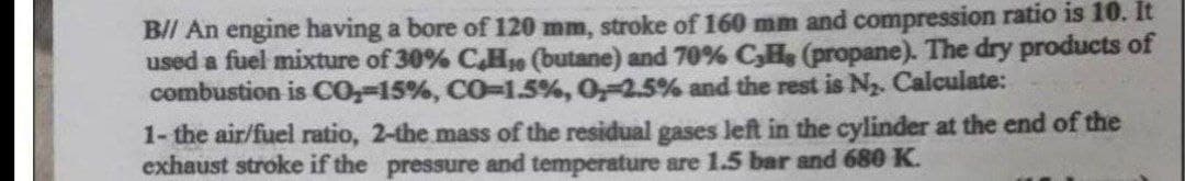 B// An engine having a bore of 120 mm, stroke of 160 mm and compression ratio is 10. It
used a fuel mixture of 30% C,H, (butane) and 70% C,H, (propane). The dry products of
combustion is CO₂-15%, CO-1.5%, 0,-2.5% and the rest is N₂. Calculate:
1- the air/fuel ratio, 2-the mass of the residual gases left in the cylinder at the end of the
exhaust stroke if the pressure and temperature are 1.5 bar and 680 K.