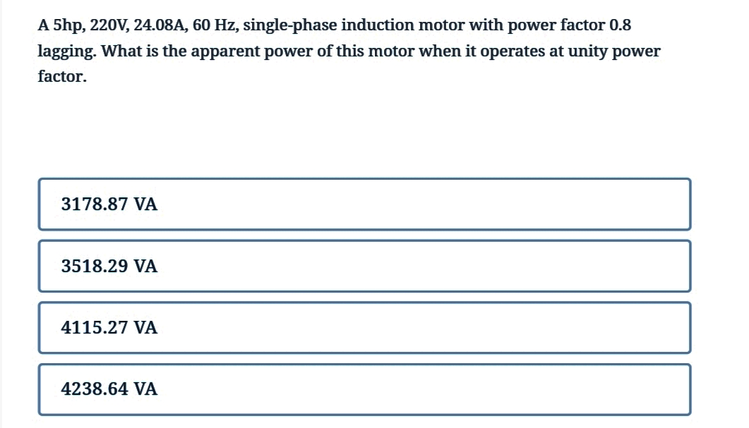 A 5hp, 220V, 24.08A, 60 Hz, single-phase induction motor with power factor 0.8
lagging. What is the apparent power of this motor when it operates at unity power
factor.
3178.87 VA
3518.29 VA
4115.27 VA
4238.64 VA
