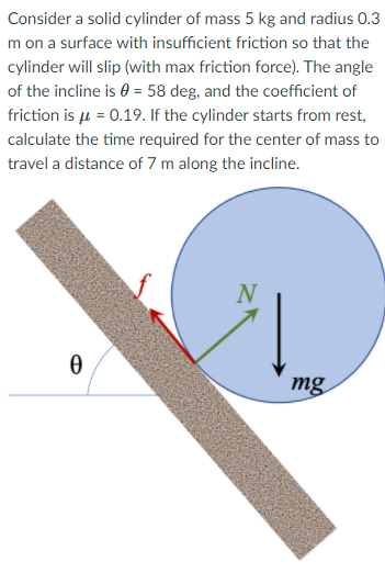 Consider a solid cylinder of mass 5 kg and radius 0.3
m on a surface with insufficient friction so that the
cylinder will slip (with max friction force). The angle
of the incline is 0 = 58 deg, and the coefficient of
friction is u = 0.19. If the cylinder starts from rest,
calculate the time required for the center of mass to
travel a distance of 7 m along the incline.
N
mg
