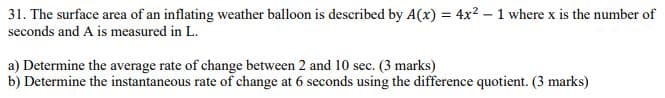 31. The surface area of an inflating weather balloon is described by A(x) = 4x²-1 where x is the number of
seconds and A is measured in L.
a) Determine the average rate of change between 2 and 10 sec. (3 marks)
b) Determine the instantaneous rate of change at 6 seconds using the difference quotient. (3 marks)