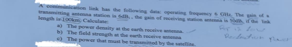 A communication link has the following data: operating frequency 6 GHz. The gain of a
transmitting antenna station is 6dB;, the gain of receiving station antenna is 50dB, if the link
length is 100km, Calculate:
a) The power density at the earth receive antenna.
b) The field strength at the earth receive antenna
c) The power that must be transmitted by the satellite.
RT 12 Low
Recleation paver