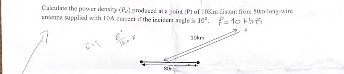 Calculate the power density (Pa) produced at a point (P) of 10Km distant from 80m long-wire
antenna supplied with 10A current if the incident angle is 10°. f= 10 kH6
E=?
12.0π
10km
P
80m