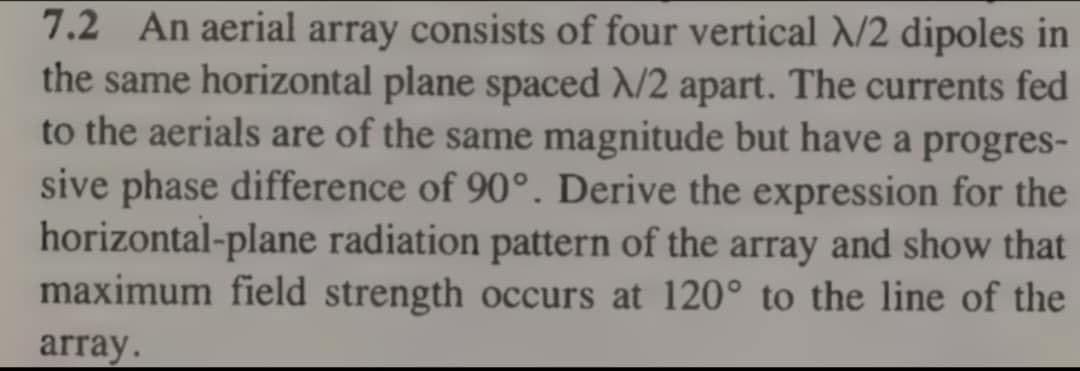 7.2 An aerial array consists of four vertical N/2 dipoles in
the same horizontal plane spaced N/2 apart. The currents fed
to the aerials are of the same magnitude but have a progres-
sive phase difference of 90°. Derive the expression for the
horizontal-plane radiation pattern of the array and show that
maximum field strength occurs at 120° to the line of the
array.