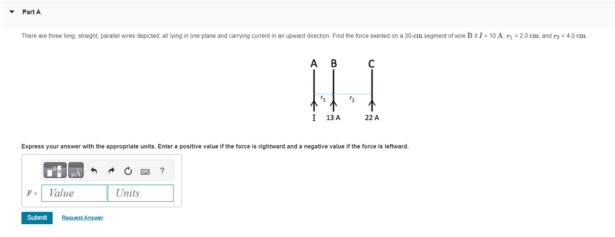 Part A
There are three long, straight, parallel wires depicted, all lying in one plane and carrying current in an upward direction. Find the force exerted on a 30-cm segment of wire B if I = 10 A, r₁ = 2.0 cm, and r₂ = 4.0 cm.
F =
Express your answer with the appropriate units. Enter a positive value if the force is rightward and a negative value if the force is leftward.
O
μА
Value
Submit Request Answer
Units
A B
IN
1
1₂
I
13 A
?
22 A