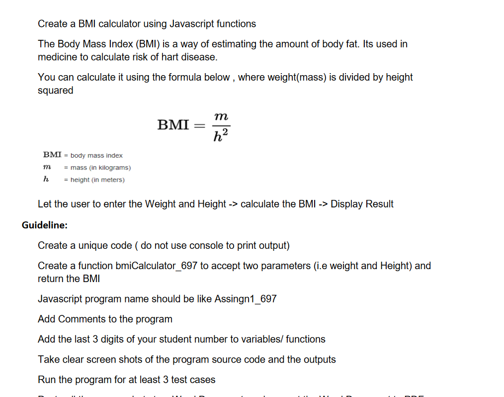 Create a BMI calculator using Javascript functions
The Body Mass Index (BMI) is a way of estimating the amount of body fat. Its used in
medicine to calculate risk of hart disease.
You can calculate it using the formula below, where weight(mass) is divided by height
squared
m
BMI
h²
BMI = body mass index
m = mass (in kilograms)
h
= height (in meters)
Let the user to enter the Weight and Height -> calculate the BMI -> Display Result
Guideline:
Create a unique code (do not use console to print output)
Create a function bmiCalculator_697 to accept two parameters (i.e weight and Height) and
return the BMI
Javascript program name should be like Assingn1_697
Add Comments to the program
Add the last 3 digits of your student number to variables/ functions
Take clear screen shots of the program source code and the outputs
Run the program for at least 3 test cases
-
