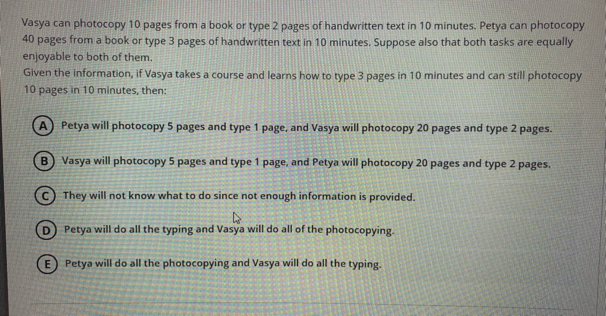 Vasya can photocopy 10 pages from a book or type 2 pages of handwritten text in 10 minutes. Petya can photocopy
40 pages from a book or type 3 pages of handwritten text in 10 minutes. Suppose also that both tasks are equally
enjoyable to both of them.
Given the information, if Vasya takes a course and learns how to type 3 pages in 10 minutes and can still photocopy
10 pages in 10 minutes, then:
Petya will photocopy 5 pages and type 1 page, and Vasya will photocopy 20 pages and type 2 pages.
Vasya will photocopy 5 pages and type 1 page, and Petya will photocopy 20 pages and type 2 pages.
(c) They will not know what to do since not enough information is provided.
(D) Petya will do all the typing and Vasya will do all of the photocopying.
(E) Petya will do all the photocopying and Vasya will do all the typing.
