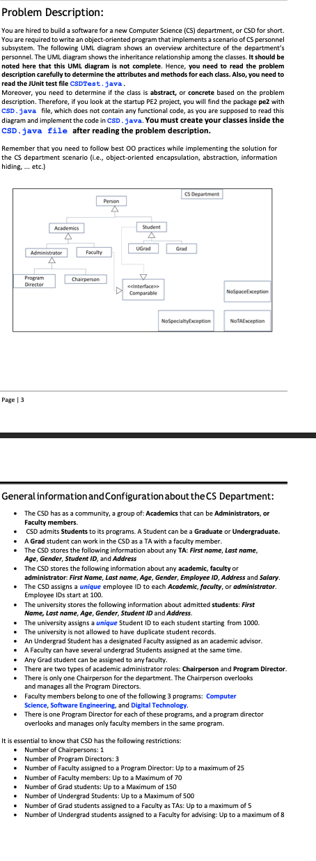 Problem Description:
You are hired to build a software for a new Computer Science (CS) department, or CSD for short
You are required to write an object-oriented program that implements a scenario of CS personnel
subsystem. The following UML diagram shows an overview architecture of the department's
personnel. The UML diagram shows the inheritance relationship among the classes. It should be
noted here that this UML diagram is not complete. Hence, you need to read the problem
description carefully to determine the attributes and methods for each class. Also, you need to
read the JUnit test file CSDTest.java.
Moreover, you need to determine if the class is abstract, or concrete based on the problem
description. Therefore, if you look at the startup PE2 project, you will find the package pe2 with
CSD.java file, which does not contain any functional code, as you are supposed to read this
diagram and implement the code in CSD. java. You must create your classes inside the
CSD.java file after reading the problem description.
Remember that you need to follow best 00 practices while implementing the solution for
the CS department scenario (i.e., object-oriented encapsulation, abstraction, information
hiding,... etc.)
Page 13
Academics
A
Administrator
Program
Director
Faculty
Chairperson
Person
A
Student
A
UGrad
7
<<Interface>>
Comparable
CS Department
Grad
NoSpecialtyException
NoSpaceException
NOTAException
General information and Configuration about the CS Department:
• The CSD has as a community, a group of: Academics that can be Administrators, or
Faculty members.
CSD admits Students to its programs. A Student can be a Graduate or Undergraduate.
A Grad student can work in the CSD as a TA with a faculty member.
The CSD stores the following information about any TA: First name, Last name,
Age, Gender, Student ID, and Address
•
The CSD stores the following information about any academic, faculty or
administrator: First Name, Last name, Age, Gender, Employee ID, Address and Salary.
• The CSD assigns a unique employee ID to each Academic, faculty, or administrator.
Employee IDs start at 100.
• The university stores the following information about admitted students: First
Name, Last name, Age, Gender, Student ID and Address.
The university assigns a unique Student ID to each student starting from 1000.
The university is not allowed to have duplicate student records.
An Undergrad Student has a designated Faculty assigned as an academic advisor.
• A Faculty can have several undergrad Students assigned at the same time.
• Any Grad student can be assigned to any faculty.
There are two types of academic administrator roles: Chairperson and Program Director.
There is only one Chairperson for the department. The Chairperson overlooks
and manages all the Program Directors.
• Faculty members belong to one of the following 3 programs: Computer
Science, Software Engineering, and Digital Technology.
• There is one Program Director for each of these programs, and a program director
overlooks and manages only faculty members in the same program.
It is essential to know that CSD has the following restrictions:
• Number of Chairpersons: 1
• Number of Program Directors: 3
• Number of Faculty assigned to a Program Director: Up to a maximum of 25
• Number of Faculty members: Up to a Maximum of 70
Number of Grad students: Up to a Maximum of 150
Number of Undergrad Students: Up to a Maximum of 500
• Number of Grad students assigned to a Faculty as TAs: Up to a maximum of 5
. • Number of Undergrad students assigned to a Faculty for advising: Up to a maximum of 8