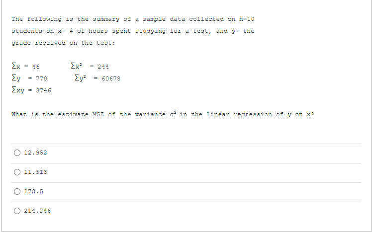 The following is the summary of a sample data collected on n=10
students on x= # of hours spent studying for a test, and y= the
grade received on the test:
Ex
= 46
Σχ
= 244
Ey
= 770
= 60678
Exy
= 3746
What is the estimate MSE of the variance o in the linear
cession of
on x?
O 12.952
11.513
O 173.5
O 214.246
