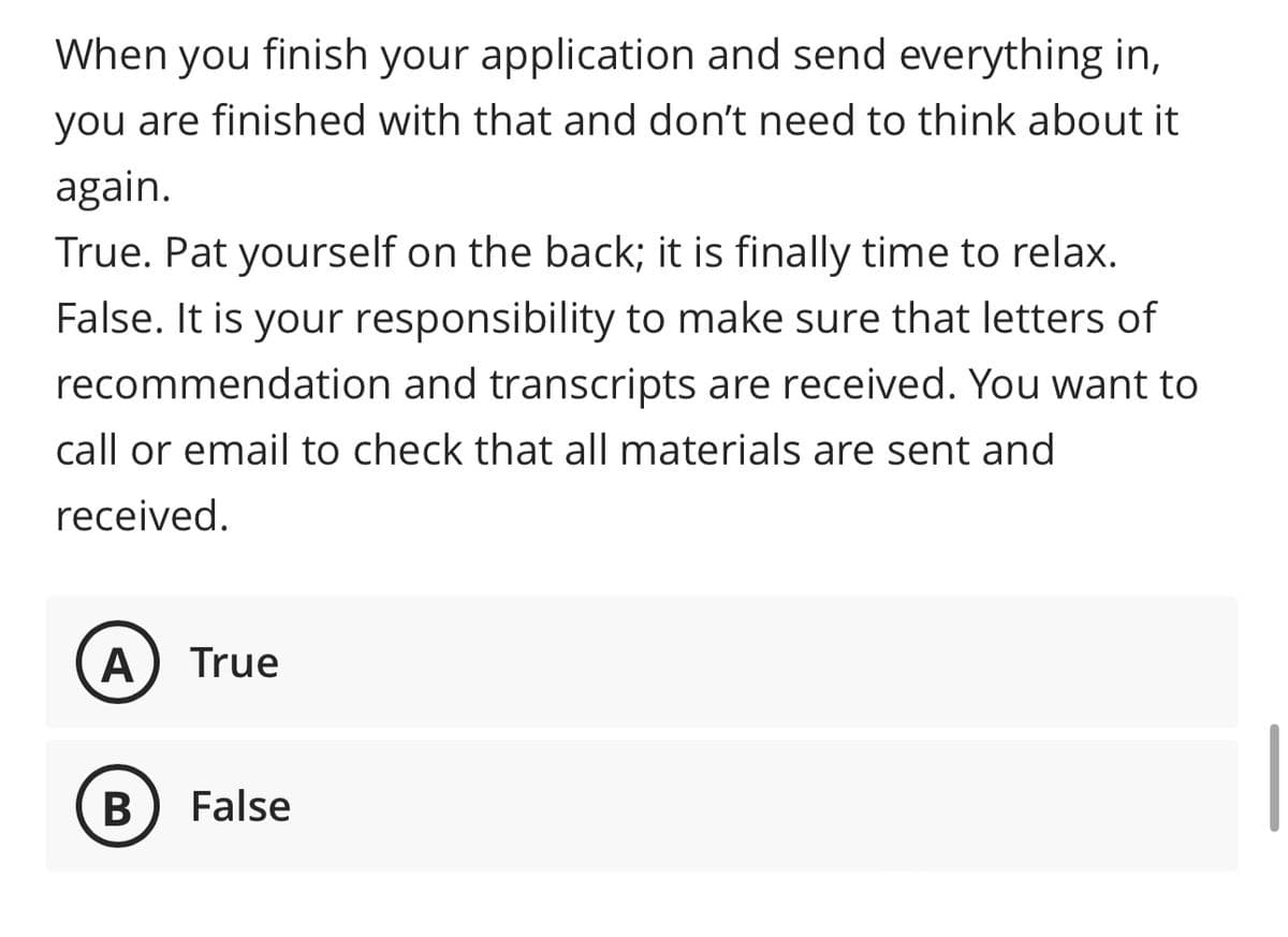 When you finish your application and send everything in,
you are finished with that and don't need to think about it
again.
True. Pat yourself on the back; it is finally time to relax.
False. It is your responsibility to make sure that letters of
recommendation and transcripts are received. You want to
call or email to check that all materials are sent and
received.
A True
B False