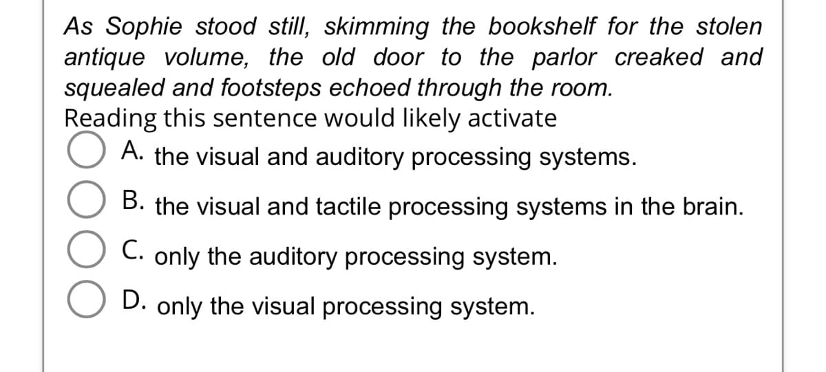 As Sophie stood still, skimming the bookshelf for the stolen
antique volume, the old door to the parlor creaked and
squealed and footsteps echoed through the room.
Reading this sentence would likely activate
A. the visual and auditory processing systems.
B. the visual and tactile processing systems in the brain.
C. only the auditory processing system.
D. only the visual processing system.