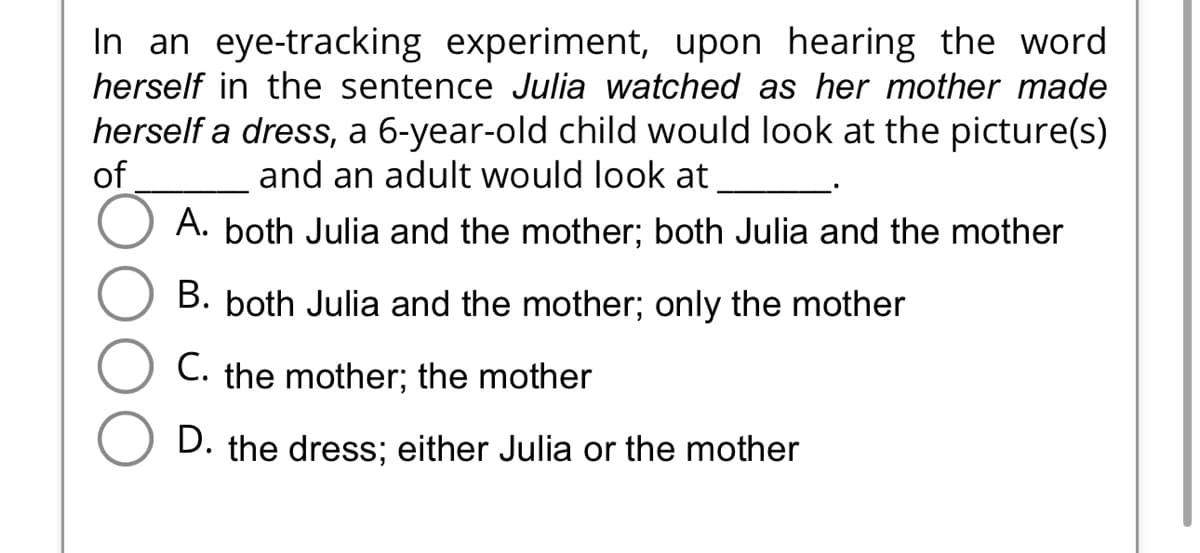 In an eye-tracking experiment, upon hearing the word
herself in the sentence Julia watched as her mother made
herself a dress, a 6-year-old child would look at the picture(s)
of
and an adult would look at
A. both Julia and the mother; both Julia and the mother
B. both Julia and the mother; only the mother
C. the mother; the mother
D. the dress; either Julia or the mother