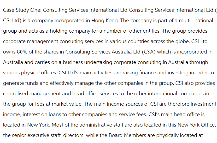 Case Study One: Consulting Services International Ltd Consulting Services International Ltd (
CSI Ltd) is a company incorporated in Hong Kong. The company is part of a multi- national
group and acts as a holding company for a number of other entities. The group provides
corporate management consulting services in various countries across the globe. CSI Ltd
owns 80% of the shares in Consulting Services Australia Ltd (CSA) which is incorporated in
Australia and carries on a business undertaking corporate consulting in Australia through
various physical offices. CSI Ltd's main activities are raising finance and investing in order to
generate funds and effectively manage the other companies in the group. CSI also provides
centralised management and head office services to the other international companies in
the group for fees at market value. The main income sources of CSI are therefore investment
income, interest on loans to other companies and service fees. CSI's main head office is
located in New York. Most of the administrative staff are also located in this New York Office,
the senior executive staff, directors, while the Board Members are physically located at