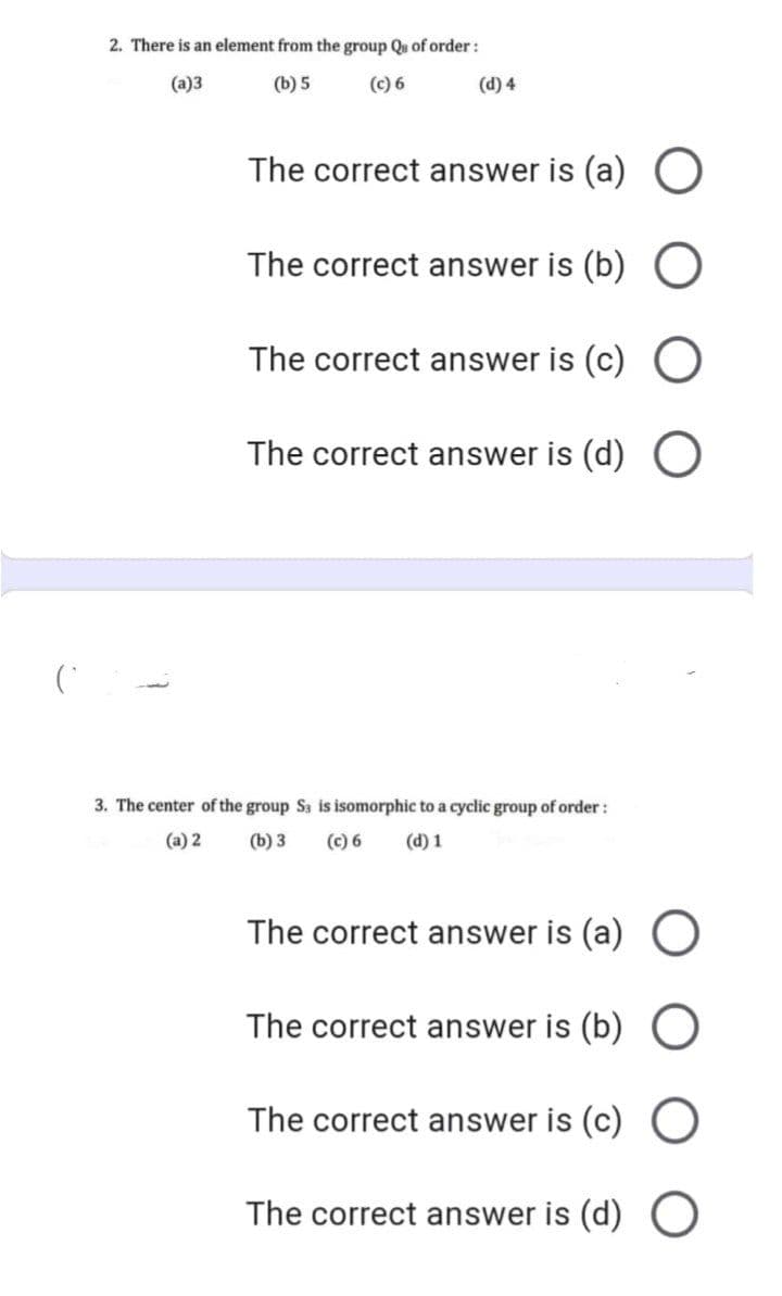 2. There is an element from the group Qu of order:
(a)3
(b) 5
(c) 6
(d) 4
The correct answer is (a) O
The correct answer is (b) O
The correct answer is (c) O
The correct answer is (d) O
3. The center of the group Ss is isomorphic to a cyclic group of order:
(a) 2
(b) 3
(c) 6
(d) 1
The correct answer is (a) O
The correct answer is (b)
The correct answer is (c) O
The correct answer is (d) O
