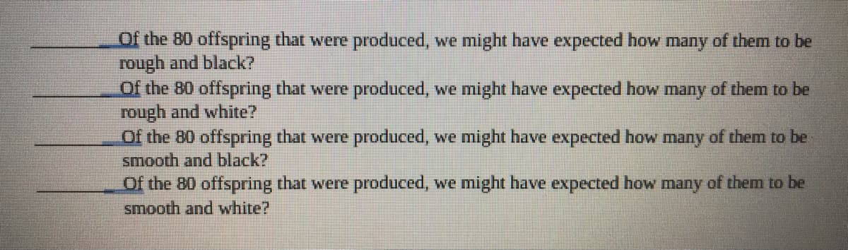 Of the B0 offspring that were produced, we might have expected how many of them to be
rough and black?
Of the B0 offspring that were produced, we might have expected how many of them to be
rough and white?
Of the 80 offspring that were produced, we might have expected how many of them to be
smooth and black?
Of the 80 offspring that were produced, we might have expected how many of them to be
smooth and white?
