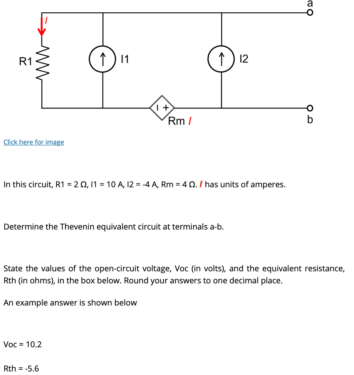 R1
ww
Click here for image
个
↑ 11
1+
Voc = 10.2
Rm/
In this circuit, R1 = 2 22, I1 = 10 A, 12 = -4 A, Rm = 4 22. / has units of amperes.
Rth = -5.6
↑ 12
Determine the Thevenin equivalent circuit at terminals a-b.
a
State the values of the open-circuit voltage, Voc (in volts), and the equivalent resistance,
Rth (in ohms), in the box below. Round your answers to one decimal place.
An example answer is shown below
b