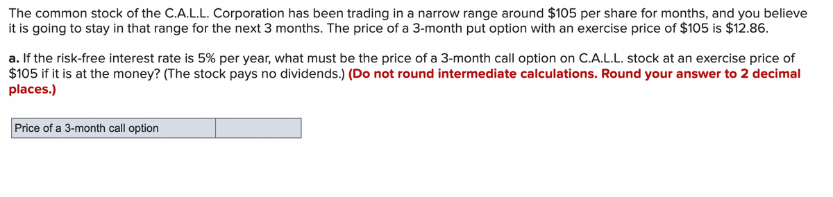 The common stock of the C.A.L.L. Corporation has been trading in a narrow range around $105 per share for months, and you believe
it is going to stay in that range for the next 3 months. The price of a 3-month put option with an exercise price of $105 is $12.86.
a. If the risk-free interest rate is 5% per year, what must be the price of a 3-month call option on C.A.L.L. stock at an exercise price of
$105 if it is at the money? (The stock pays no dividends.) (Do not round intermediate calculations. Round your answer to 2 decimal
places.)
Price of a 3-month call option