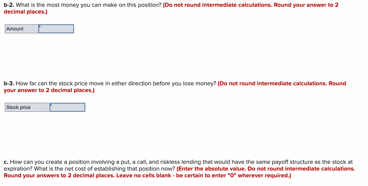 b-2. What is the most money you can make on this position? (Do not round intermediate calculations. Round your answer to 2
decimal places.)
Amount
b-3. How far can the stock price move in either direction before you lose money? (Do not round intermediate calculations. Round
your answer to 2 decimal places.)
Stock price
c. How can you create a position involving a put, a call, and riskless lending that would have the same payoff structure as the stock at
expiration? What is the net cost of establishing that position now? (Enter the absolute value. Do not round intermediate calculations.
Round your answers to 2 decimal places. Leave no cells blank - be certain to enter "0" wherever required.)