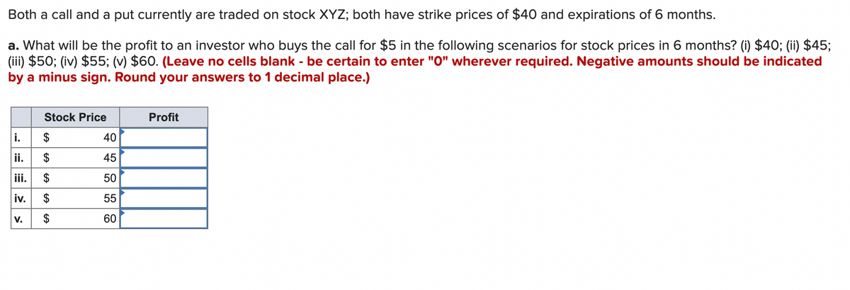 Both a call and a put currently are traded on stock XYZ; both have strike prices of $40 and expirations of 6 months.
a. What will be the profit to an investor who buys the call for $5 in the following scenarios for stock prices in 6 months? (i) $40; (ii) $45;
(iii) $50; (iv) $55; (v) $60. (Leave no cells blank - be certain to enter "0" wherever required. Negative amounts should be indicated
by a minus sign. Round your answers to 1 decimal place.)
Stock Price
i.
$
ii.
$
iii. $
iv. $
$
V.
8 GS G 4
40
45
50
55
60
Profit