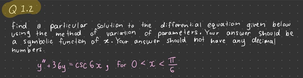 Q1.2
find
a particular solution to the
using the
method
differential equation given below
of parameters. Your
should be
a symbolic function of se. Your answer should not have
decimal
humbers.
variation
Elo
y" + 3 by = CSC 6x; for 0 < x < II
answer
any