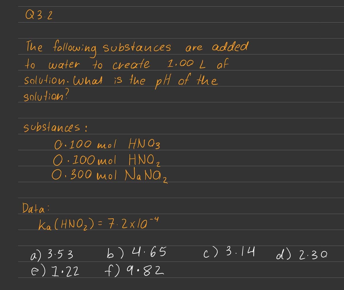 Q3.2
The following substances
to water to create
solution: What is the pH of the
solution?
substances:
Data:
0.100 mol HNO3
0.100 mol HNO,
0.300 mol Na NO ₂
Ka (HNO₂) = 7.2x10-4
are added
1.00 L of
a) 3.53
e) 1.22
b) 4.65
f) 9.82
c) 3.14
d) 2.30