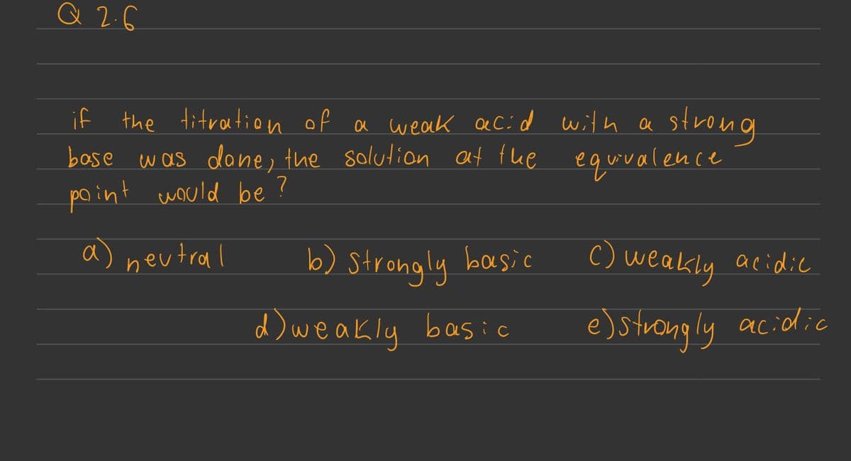 Q2.6
if the titration of a weak acid with a strong
base was done, the solution at the equivalence
point would be?
a) neutral
b) Strongly basic
d) weakly basic
c) weakly acidic
e) strongly acidic