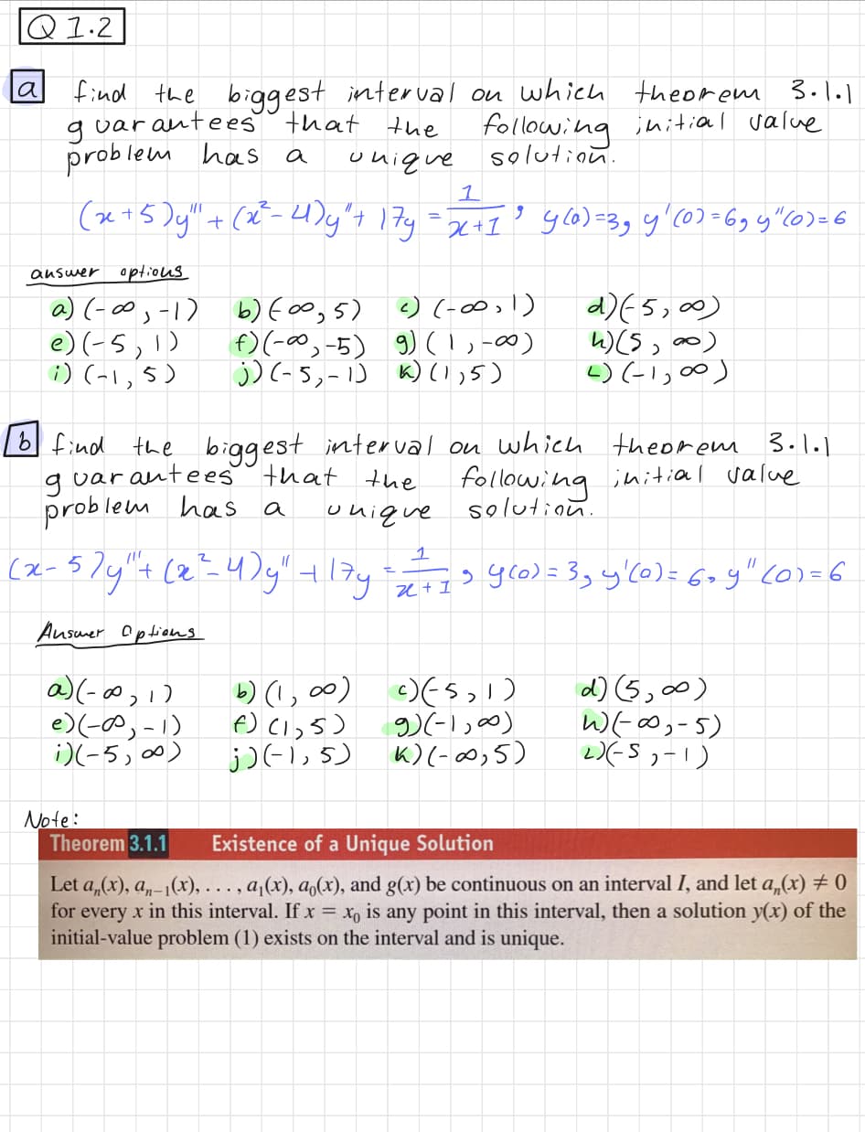 Q1.2
a
find the biggest interval on which theorem 3.1.1
guarantees that the
initial value
problem has a
unique
1
(x + 5) y" + (x³²-4) y² + 17y= 2² +1² 460) = 3₂ y ₁ (0) = 69 4" (0)=6
' x +I³
options
a) (-∞, -1)
e) (-5,1)
i) (-1,5)
answer
var.
problem has
b find the biggest interval on which
rantees that the
g
unique
(۱ - ره-)(e
following
solution.
i)(-5, ∞0)
b) (0,5)
f) (-∞, -5)
j) (-5, -1) 1) (1,5)
Note:
c) (-∞0, 1)
g) (1, -∞)
1
(x - 57y" + (x²-4)y" + 17y = = = = = 54(0) = 3₂ y'(0) = 6+y" (01=6
+ 1
Answer Options
a) (-∞0,1)
b) (1,00)
f)(1,5)
j) (-1,5)
d) (5,00)
4) (5, ∞0)
4) (-1,00)
theorem 3.1.1
following initial value
solution.
c)(5,1)
9) (-1,00)
K) (-∞,5)
d) (5,∞0)
W)(-∞,-5)
2)(-5, -1)
Theorem 3.1.1
Existence of a Unique Solution
Let an(x), an-1(x), ..., a₁(x), a (x), and g(x) be continuous on an interval I, and let a,(x) = 0
for every x in this interval. If x= xo is any point in this interval, then a solution y(x) of the
initial-value problem (1) exists on the interval and is unique.