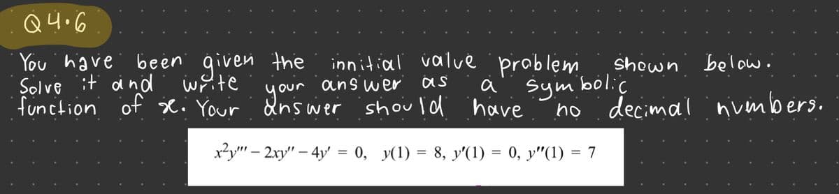 Q4.6
You have been given the
Solve it and write
function of se. Your answer
your
innitial value problem
answer
as
sym
a
have
x²y"" - 2xy" - 4y = 0, y(1) = 8, y'(1) = 0, y″(1) = 7
shown below.
bolic
no decimal nvenbers.
should