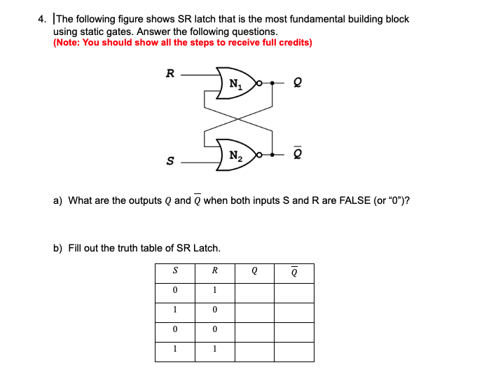4. The following figure shows SR latch that is the most fundamental building block
using static gates. Answer the following questions.
(Note: You should show all the steps to receive full credits)
R
S
b) Fill out the truth table of SR Latch.
S
0
a) What are the outputs Q and when both inputs S and R are FALSE (or "0")?
0
1
R
1
0
0
N₁
1
N₂ o
Q
Q
Q
Q