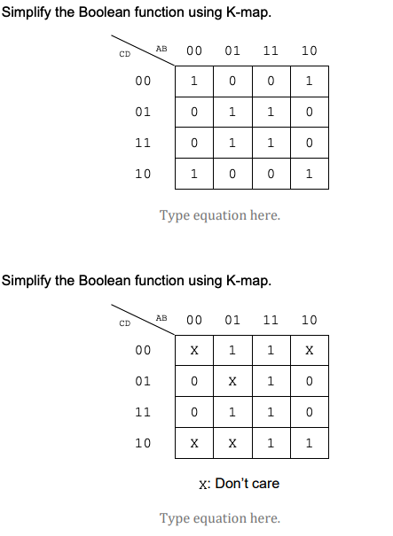 Simplify the Boolean function using K-map.
AB
00
01
11
10
CD
00
1
01
1
1.
11
1
1.
10
1
Type equation here.
Simplify the Boolean function using K-map.
AB
00
01
11
10
CD
00
X.
1.
1
X
01
X.
1.
11
1.
1
10
X
X
1
1
x: Don't care
Type equation here.
