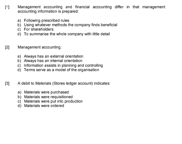 [1]
Management accounting and financial accounting differ in that management
accounting information is prepared:
a) Following prescribed rules
b) Using whatever methods the company finds beneficial
c) Far shareholders
d) To summarise the whole company with little detail
[2]
Management accounting:
a) Always has an external orientation
b) Always has an internal orientation
c) Information assists in planning and controlling
d) Terms serve as a model of the organisation
[3]
A debit to Materials (Stores ledger account) indicates:
a) Materials were purchased
b) Materials were requisitioned
c) Materials were put into production
d) Materials were ordered
