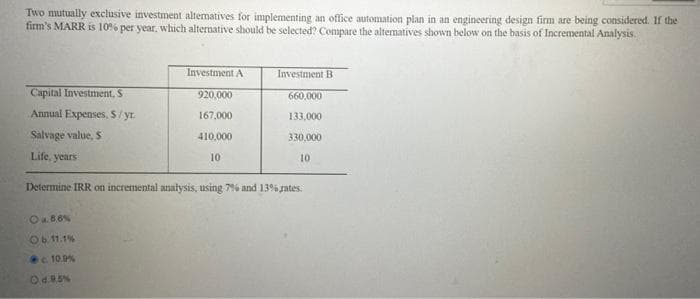 Two mutually exclusive investment altematives for implementing an office automation plan in an engineering design firm are being considered. If the
firm's MARR is 10% per year, which alternative should be selected? Compare the alternatives shown below on the basis of Incremental Analysis.
Investment A
Investment B
Capital Investment, S
Annual Expenses, S/yr.
920,000
660,000
167,000
133,000
Salvage value, S
410,000
330,000
Life, years
10
10
Determine IRR on incremental analysis, using 7% and 13% rates.
Oa86%
Ob 11.1%
10.9%
Od.95%
