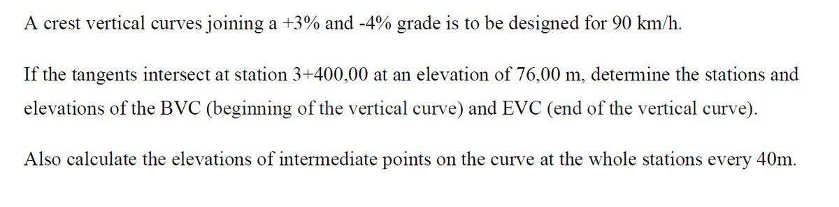 A crest vertical curves joining a +3% and -4% grade is to be designed for 90 km/h.
If the tangents intersect at station 3+400,00 at an elevation of 76,00 m, determine the stations and
elevations of the BVC (beginning of the vertical curve) and EVC (end of the vertical curve).
Also calculate the elevations of intermediate points on the curve at the whole stations every 40m.
