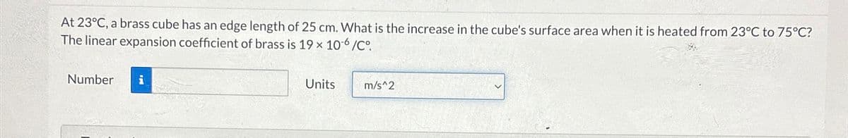 At 23°C, a brass cube has an edge length of 25 cm. What is the increase in the cube's surface area when it is heated from 23°C to 75°C?
The linear expansion coefficient of brass is 19 x 106/C°
Number i
Units
m/s^2