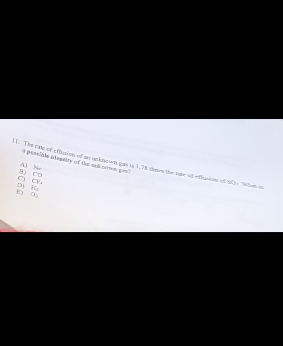 11. The rate of effusion of an unknown gas is 1.78 times the rate of effusion of SO₂ What is
a possible identity of the unknown gas?
D)
Ne
CO
CF4
H₂
0₂