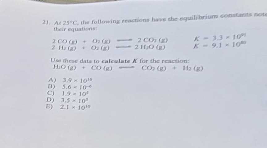 21. At 25°C, the following reactions have the equilibrium constants note
their equations:
2 CO (g) + O₂ (g)
2 H₂(g) + O₂ (g)
28060
Use these data to calculate K for the reaction:
H₂O(g) + CO (g)-
-CO₂ (g) + H₂ (g)
A) 3.9
1010
B) 5.6 10
C) 1.9 105
D) 3.5 10³
E) 2.1 1010
×
2 CO₂ (g)
2 H₂O (g)
×
×
K-3.3 x 10°
K-9.1 × 1080