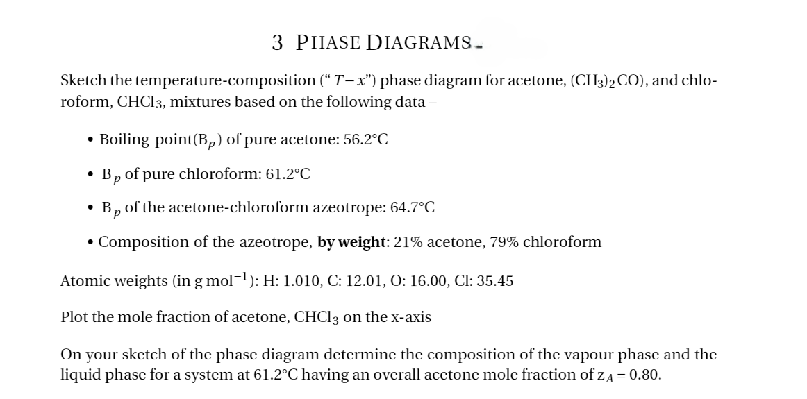 3 PHASE DIAGRAMS.
Sketch the temperature-composition (“T-x") phase diagram for acetone, (CH3)2 CO), and chlo-
roform, CHCl3, mixtures based on the following data-
⚫ Boiling point(Bp) of pure acetone: 56.2°C
•
•
•
Bp of pure chloroform: 61.2°C
Bp of the acetone-chloroform azeotrope: 64.7°C
Composition of the azeotrope, by weight: 21% acetone, 79% chloroform
Atomic weights (in g mol¯¹): H: 1.010, C: 12.01, O: 16.00, Cl: 35.45
Plot the mole fraction of acetone, CHCl 3 on the x-axis
On your sketch of the phase diagram determine the composition of the vapour phase and the
liquid phase for a system at 61.2°C having an overall acetone mole fraction of ZA = 0.80.