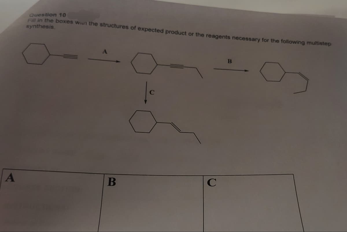 A
Question 10
Fill in the boxes win the structures of expected product or the reagents necessary for the following multistep
synthesis.
B
|c
C
B