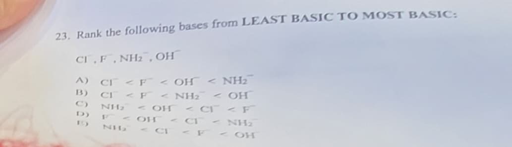 23. Rank the following bases from LEAST BASIC TO MOST BASIC:
CI, F, NH₂, OH
A) CF < F< OH < NH₂
B)
CI < F< NH₂ <OH
<CT F
D)
NH₂ - он
- он
NH₂
-NH₂
« СГ< F< ОН