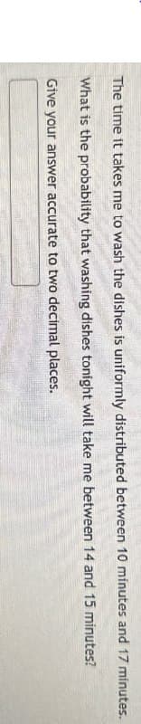The time it takes me to wash the dishes is uniformly distributed between 10 minutes and 17 minutes.
What is the probability that washing dishes tonight will take me between 14 and 15 minutes?
Give your answer accurate to two decimal places.