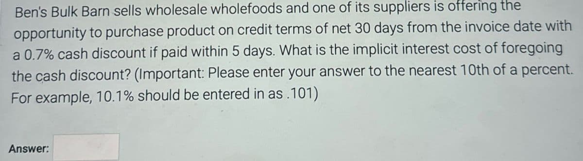 Ben's Bulk Barn sells wholesale wholefoods and one of its suppliers is offering the
opportunity to purchase product on credit terms of net 30 days from the invoice date with
a 0.7% cash discount if paid within 5 days. What is the implicit interest cost of foregoing
the cash discount? (Important: Please enter your answer to the nearest 10th of a percent.
For example, 10.1% should be entered in as .101)
Answer: