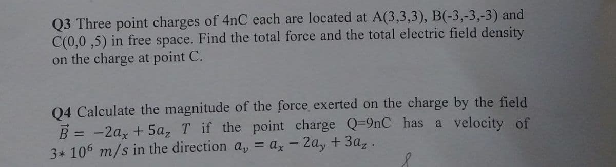 Q3 Three point charges of 4nC each are located at A(3,3,3), B(-3,-3,-3) and
C(0,0,5) in free space. Find the total force and the total electric field density
on the charge at point C.
Q4 Calculate the magnitude of the force exerted on the charge by the field
B = -2ax + 5a₂ T if the point charge Q-9nC has a velocity of
3* 106 m/s in the direction a, = ax - 2ay + 3az.
&