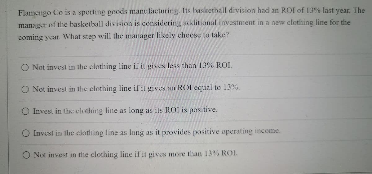 Flamengo Co is a sporting goods manufacturing. Its basketball division had an ROI of 13% last year. The
manager of the basketball division is considering additional investment in a new clothing line for the
coming year. What step will the manager likely choose to take?
O Not invest in the clothing line if it gives less than 13% ROI.
O Not invest in the clothing line if it gives an ROI equal to 13%.
O Invest in the clothing line as long as its ROI is positive.
O Invest in the clothing line as long as it provides positive operating income.
O Not invest in the clothing line if it gives more than 13% ROI.
