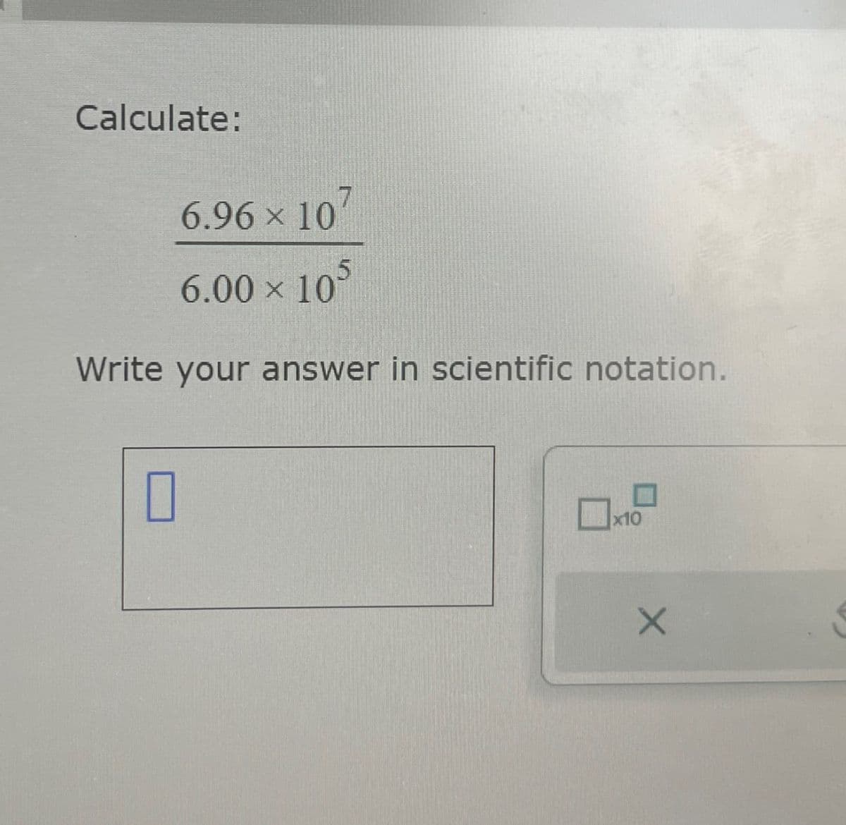 Calculate:
6.96 × 107
6.00 × 105
Write your answer in scientific notation.
☐ x10