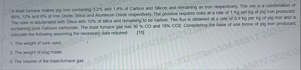 20212
-202
A blast furnace makes pig iron containing 3.2% and 1.8% of Carbon and Silicon and remaining as Iron respectively. The ore is a combination of
80%, 12% and 8% of Iron Oxide, Silica and Aluminum Oxide respectively. The process requires coke at a rate of 1 Kg per kg of pig iron produced.
The coke is adulterated with Silica with 10% of silica and remaining to be carbon. The flux is obtained at a rate of 0.4 kg per kg of pig iron and is
the base of one tonne of pig iron
containing pure Calcium carbonate. The blast furnace gas has 30% CO and 15% CO2.
calculate the following assuming the
1. The weight of core used.
2. The weight of slag made.
m504ssary
data required:
[15]
504-888/7/2024/04/28-202nsidering t
3. The volume of the blast-furnace gas.
4/28-202123am504-88817-20 Produced,2
88817-2024/04